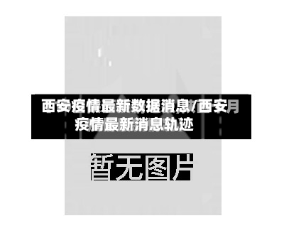 西安疫情最新数据消息/西安疫情最新消息轨迹-第3张图片