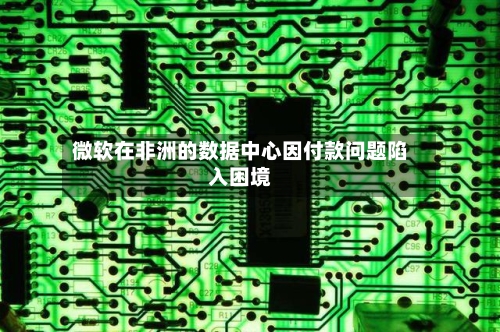 微软在非洲的数据中心因付款问题陷入困境-第1张图片