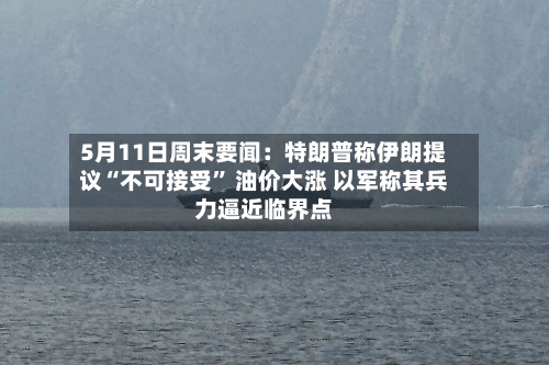 5月11日周末要闻：特朗普称伊朗提议“不可接受” 油价大涨 以军称其兵力逼近临界点-第1张图片