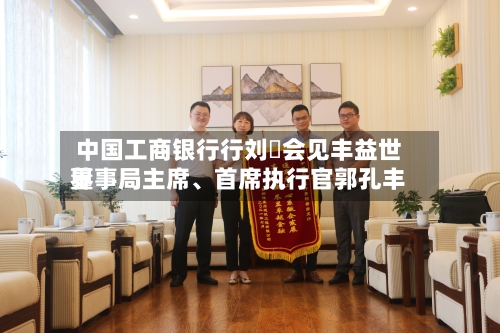 中国工商银行行刘珺会见丰益世界董事局主席	、首席执行官郭孔丰-第1张图片