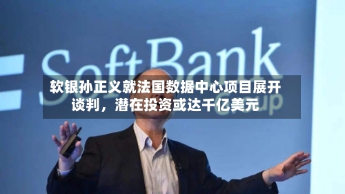 软银孙正义就法国数据中心项目展开谈判，潜在投资或达千亿美元-第1张图片