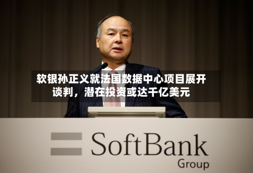软银孙正义就法国数据中心项目展开谈判	，潜在投资或达千亿美元-第3张图片