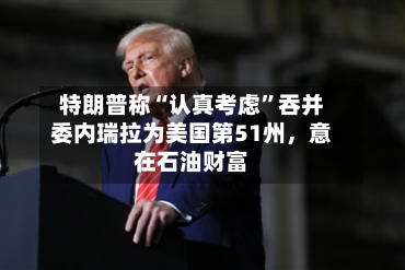特朗普称“认真考虑”吞并委内瑞拉为美国第51州	，意在石油财富-第1张图片