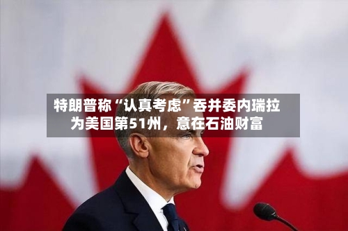 特朗普称“认真考虑”吞并委内瑞拉为美国第51州，意在石油财富-第2张图片