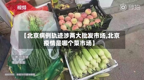 【北京病例轨迹涉两大批发市场,北京疫情是哪个菜市场】-第2张图片
