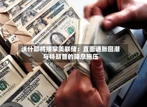 沃什即将接掌美联储：直面通胀回潮与特朗普的降息施压-第2张图片