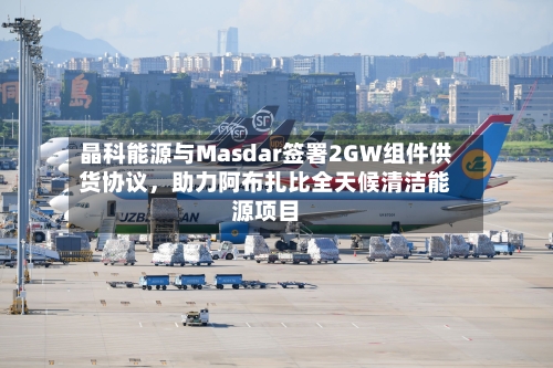 晶科能源与Masdar签署2GW组件供货协议，助力阿布扎比全天候清洁能源项目-第1张图片