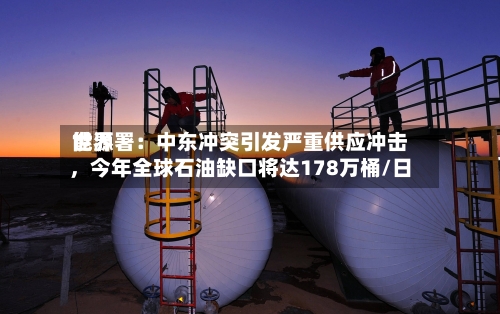 世界能源署：中东冲突引发严重供应冲击，今年全球石油缺口将达178万桶/日-第1张图片