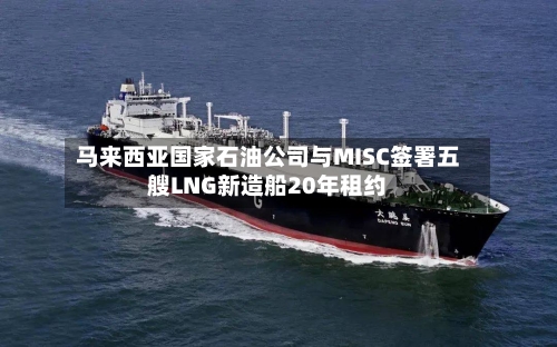 马来西亚国家石油公司与MISC签署五艘LNG新造船20年租约-第1张图片