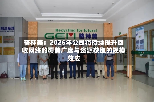 格林美：2026年公司将持续提升回收网络的覆盖广度与资源获取的规模效应-第1张图片