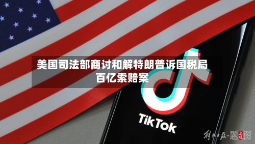 美国司法部商讨和解特朗普诉国税局百亿索赔案-第1张图片