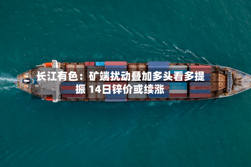 长江有色：矿端扰动叠加多头看多提振 14日锌价或续涨-第1张图片