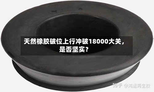 天然橡胶破位上行冲破18000大关，是否坚实？-第1张图片
