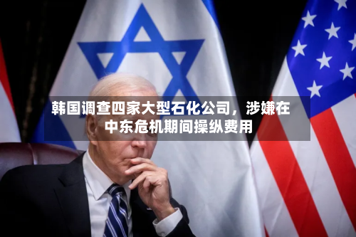 韩国调查四家大型石化公司	，涉嫌在中东危机期间操纵费用-第2张图片