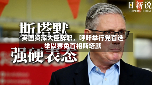 英国资深大臣辞职，呼吁举行党首选举以罢免首相斯塔默-第2张图片