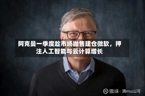 阿克曼一季度趁市场抛售建仓微软	，押注人工智能与云计算增长-第2张图片