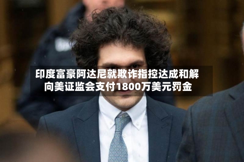 印度富豪阿达尼就欺诈指控达成和解 向美证监会支付1800万美元罚金-第3张图片