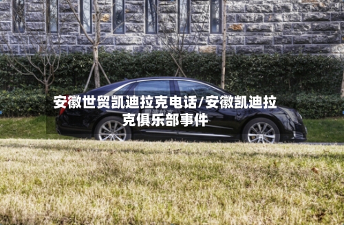 安徽世贸凯迪拉克电话/安徽凯迪拉克俱乐部事件-第1张图片