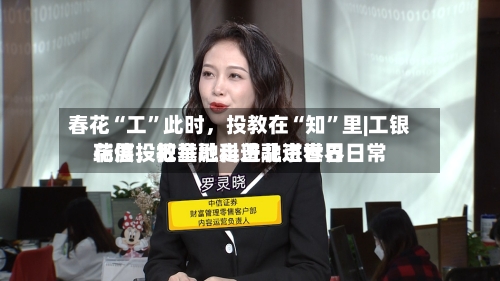 春花“工”此时，投教在“知	”里|工银瑞信投教基地走进北京世界花展，把金融科普融进春日日常-第1张图片