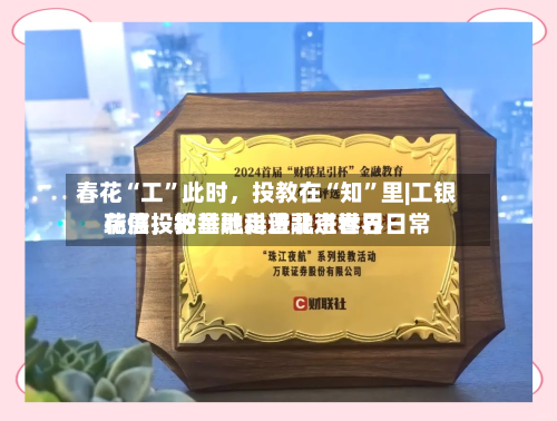 春花“工”此时，投教在“知”里|工银瑞信投教基地走进北京世界花展，把金融科普融进春日日常-第2张图片