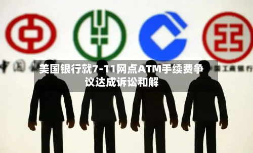 美国银行就7-11网点ATM手续费争议达成诉讼和解-第1张图片