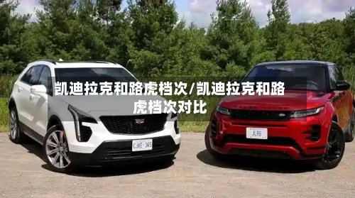 凯迪拉克和路虎档次/凯迪拉克和路虎档次对比-第1张图片