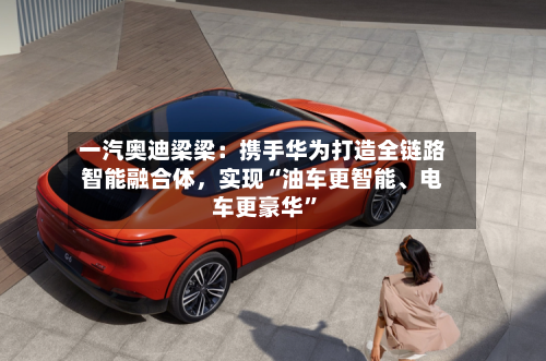 一汽奥迪梁梁：携手华为打造全链路智能融合体，实现“油车更智能	、电车更豪华	”-第2张图片