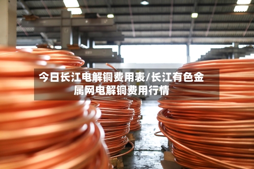 今日长江电解铜费用表/长江有色金属网电解铜费用行情-第1张图片