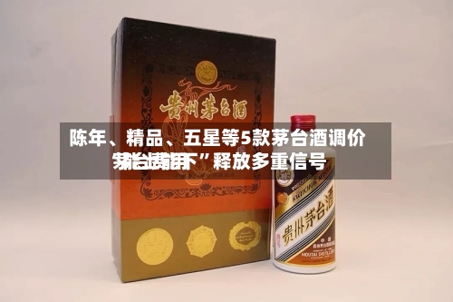 陈年、精品、五星等5款茅台酒调价 茅台费用“能上能下”释放多重信号-第2张图片