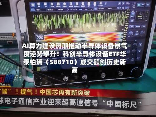 AI算力建设热潮推动半导体设备景气度逆势攀升!科创半导体设备ETF华泰柏瑞(588710)成交额创历史新高-第1张图片
