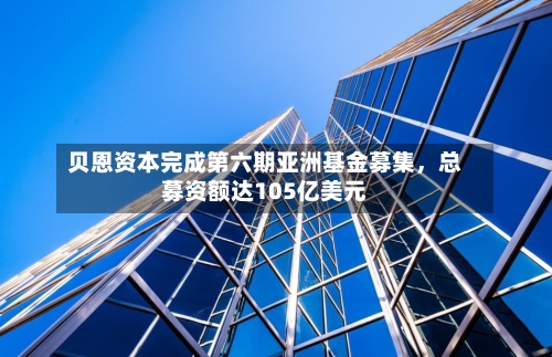 贝恩资本完成第六期亚洲基金募集	，总募资额达105亿美元-第3张图片