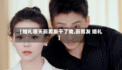 【婚礼哪天前男友干了我,前男友 婚礼】-第3张图片