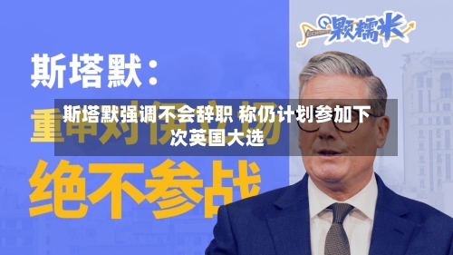 斯塔默强调不会辞职 称仍计划参加下次英国大选-第1张图片