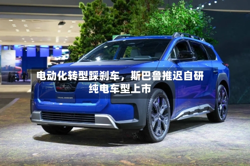 电动化转型踩刹车，斯巴鲁推迟自研纯电车型上市-第3张图片