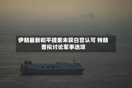 伊朗最新和平提案未获白宫认可 特朗普拟讨论军事选项-第2张图片