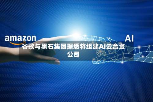 谷歌与黑石集团据悉将组建AI云合资公司-第1张图片