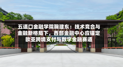 五道口金融学院鞠建东：技术竞合与金融新格局下，西部金融中心应锚定欧亚跨境支付与数字金融赛道-第2张图片