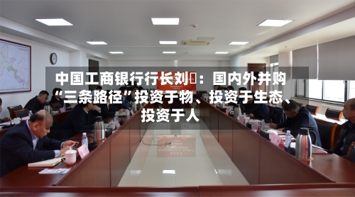 中国工商银行行长刘珺：国内外并购“三条路径”投资于物、投资于生态	、投资于人-第1张图片