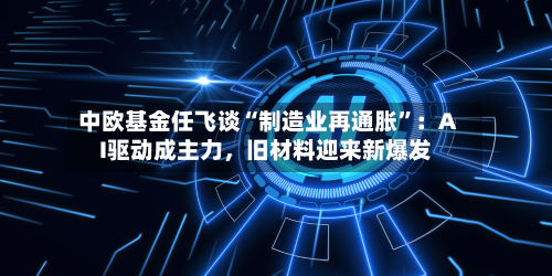 中欧基金任飞谈“制造业再通胀	”：AI驱动成主力，旧材料迎来新爆发-第2张图片