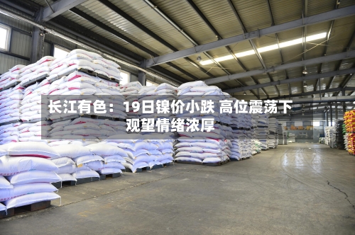 长江有色:19日镍价小跌 高位震荡下观望情绪浓厚-第2张图片