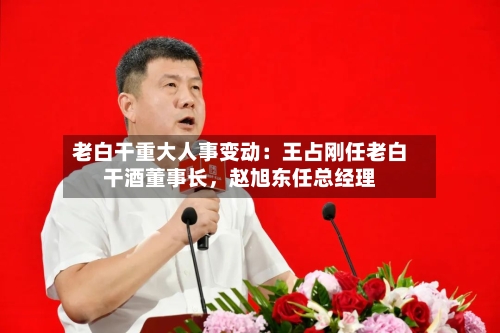 老白干重大人事变动：王占刚任老白干酒董事长	，赵旭东任总经理-第2张图片