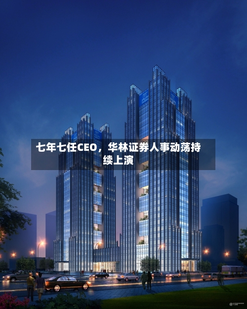 七年七任CEO，华林证券人事动荡持续上演-第2张图片