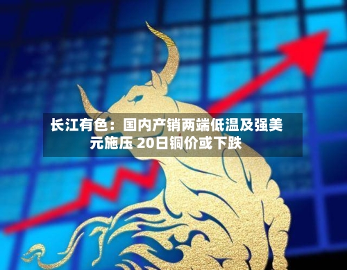 长江有色：国内产销两端低温及强美元施压 20日铜价或下跌-第1张图片