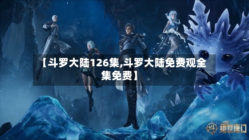 【斗罗大陆126集,斗罗大陆免费观全集免费】-第1张图片