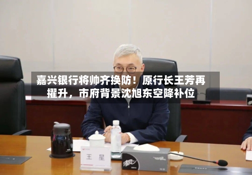 嘉兴银行将帅齐换防！原行长王芳再擢升，市府背景沈旭东空降补位-第2张图片