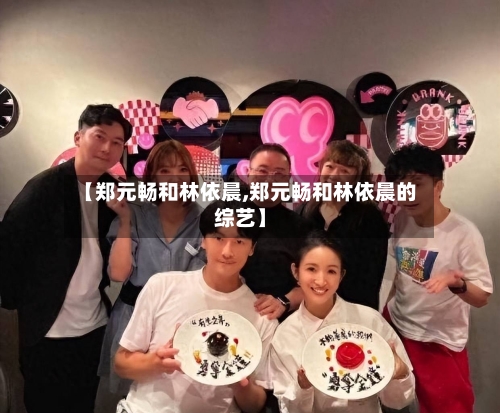 【郑元畅和林依晨,郑元畅和林依晨的综艺】-第1张图片