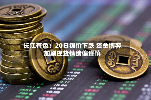 长江有色：20日锡价下跌 资金博弈加剧现货情绪偏谨慎-第2张图片