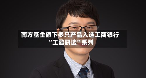 南方基金旗下多只产品入选工商银行“工盈研选	”系列-第2张图片