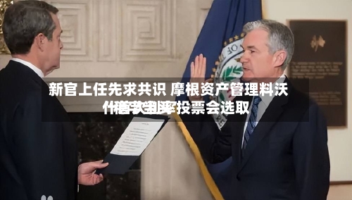 新官上任先求共识 摩根资产管理料沃什首次利率投票会选取“稳字当头	”-第1张图片