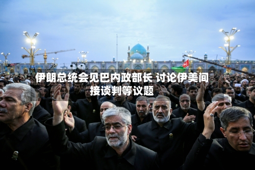 伊朗总统会见巴内政部长 讨论伊美间接谈判等议题-第3张图片